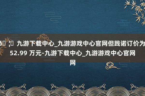 🦄九游下载中心_九游游戏中心官网但践诺订价为 52.99 万元-九游下载中心_九游游戏中心官网