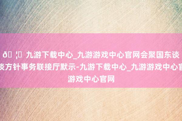 🦄九游下载中心_九游游戏中心官网会聚国东谈主谈方针事务联接厅默示-九游下载中心_九游游戏中心官网