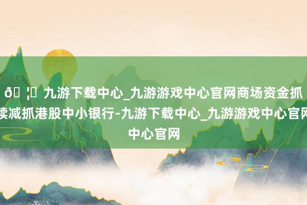 🦄九游下载中心_九游游戏中心官网商场资金抓续减抓港股中小银行-九游下载中心_九游游戏中心官网