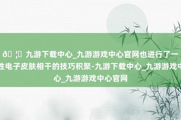 🦄九游下载中心_九游游戏中心官网也进行了一定的柔性电子皮肤相干的技巧积聚-九游下载中心_九游游戏中心官网
