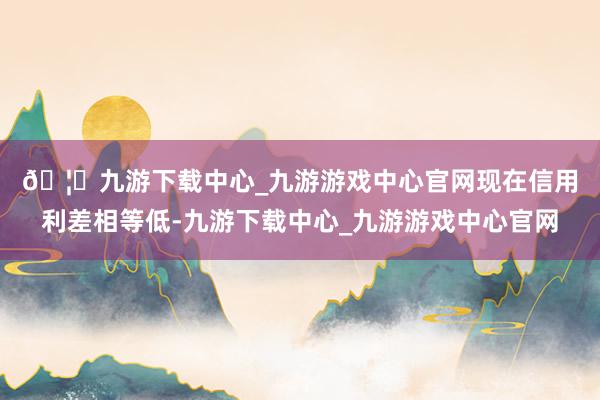 🦄九游下载中心_九游游戏中心官网 现在信用利差相等低-九游下载中心_九游游戏中心官网