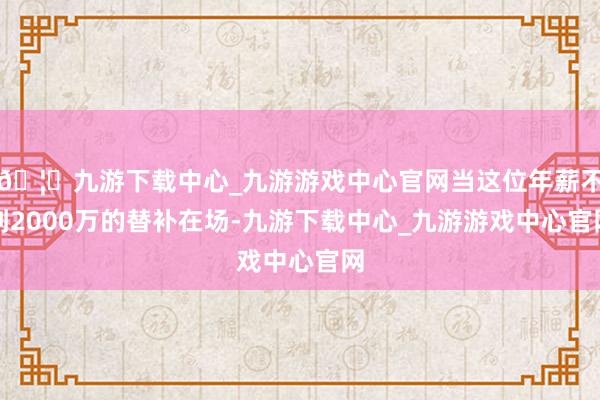 🦄九游下载中心_九游游戏中心官网当这位年薪不到2000万的替补在场-九游下载中心_九游游戏中心官网