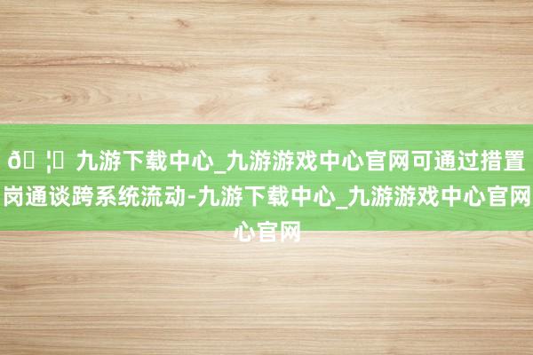 🦄九游下载中心_九游游戏中心官网可通过措置岗通谈跨系统流动-九游下载中心_九游游戏中心官网