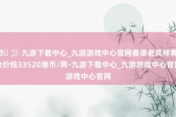 🦄九游下载中心_九游游戏中心官网香港老凤祥黄金价钱33520港币/两-九游下载中心_九游游戏中心官网