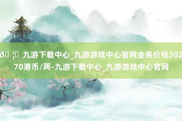 🦄九游下载中心_九游游戏中心官网金条价钱30270港币/两-九游下载中心_九游游戏中心官网