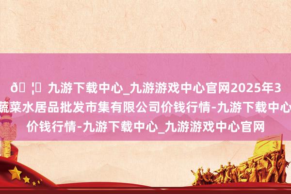 🦄九游下载中心_九游游戏中心官网2025年3月27日青岛市城阳蔬菜水居品批发市集有限公司价钱行情-九游下载中心_九游游戏中心官网