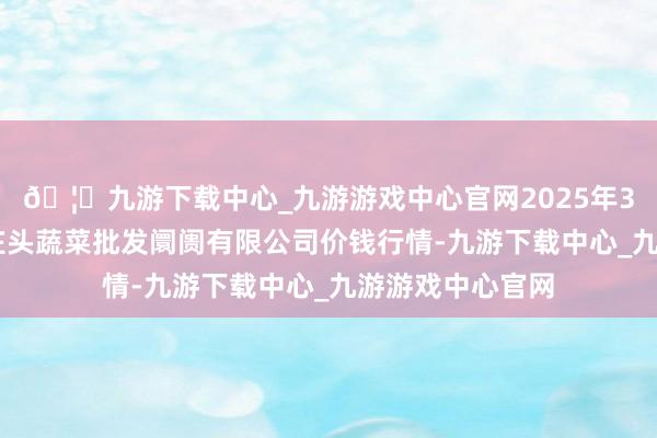 🦄九游下载中心_九游游戏中心官网2025年3月27日青岛东庄头蔬菜批发阛阓有限公司价钱行情-九游下载中心_九游游戏中心官网