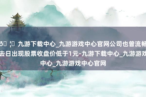 🦄九游下载中心_九游游戏中心官网公司也曾流畅十九个来去日出现股票收盘价低于1元-九游下载中心_九游游戏中心官网