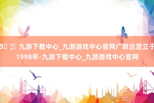 🦄九游下载中心_九游游戏中心官网广联达竖立于1998年-九游下载中心_九游游戏中心官网