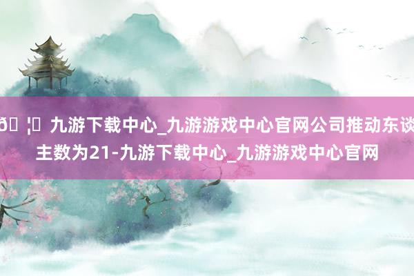 🦄九游下载中心_九游游戏中心官网公司推动东谈主数为21-九游下载中心_九游游戏中心官网