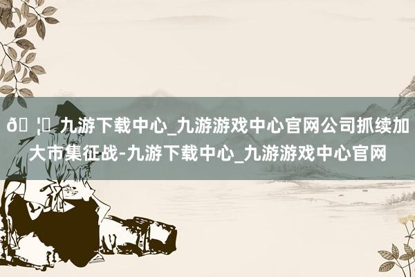 🦄九游下载中心_九游游戏中心官网公司抓续加大市集征战-九游下载中心_九游游戏中心官网