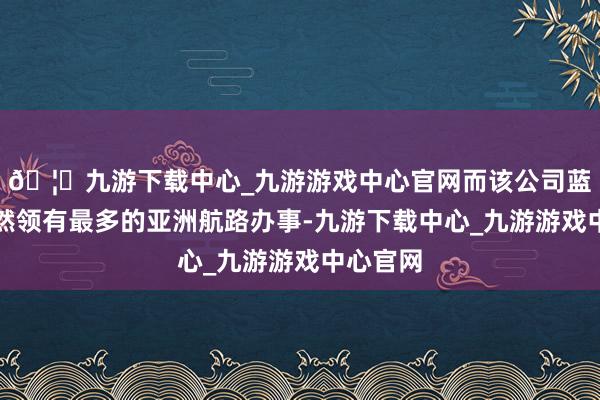 🦄九游下载中心_九游游戏中心官网而该公司蓝本就依然领有最多的亚洲航路办事-九游下载中心_九游游戏中心官网