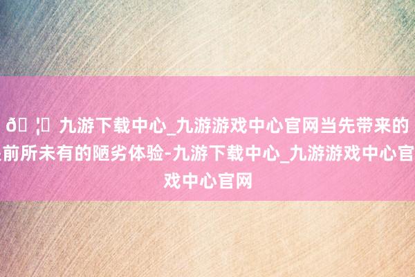 🦄九游下载中心_九游游戏中心官网当先带来的是前所未有的陋劣体验-九游下载中心_九游游戏中心官网