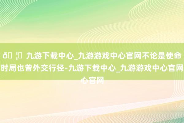 🦄九游下载中心_九游游戏中心官网不论是使命时局也曾外交行径-九游下载中心_九游游戏中心官网