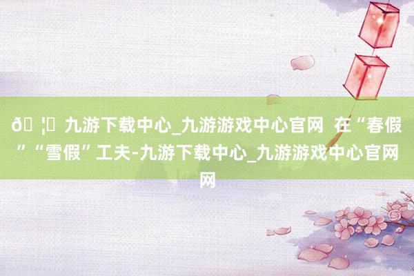 🦄九游下载中心_九游游戏中心官网  在“春假”“雪假”工夫-九游下载中心_九游游戏中心官网