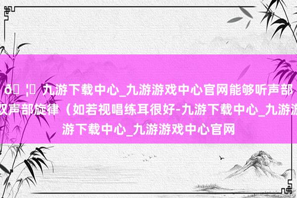 🦄九游下载中心_九游游戏中心官网能够听声部进行、以及双声部旋律（如若视唱练耳很好-九游下载中心_九游游戏中心官网