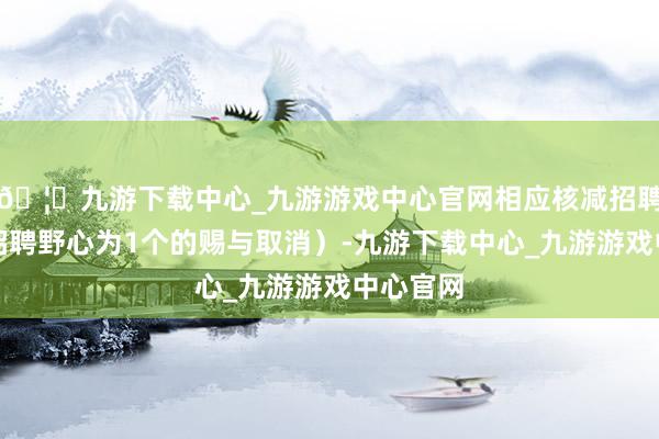🦄九游下载中心_九游游戏中心官网相应核减招聘野心；招聘野心为1个的赐与取消）-九游下载中心_九游游戏中心官网