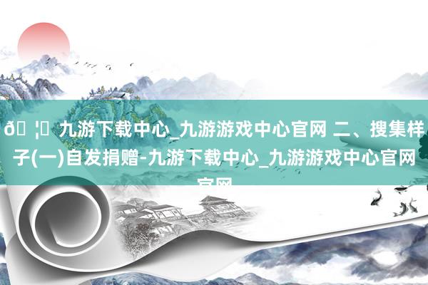 🦄九游下载中心_九游游戏中心官网 二、搜集样子(一)自发捐赠-九游下载中心_九游游戏中心官网