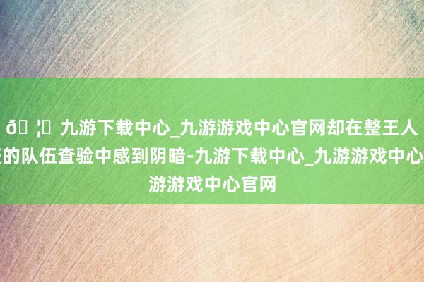 🦄九游下载中心_九游游戏中心官网却在整王人齐整的队伍查验中感到阴暗-九游下载中心_九游游戏中心官网