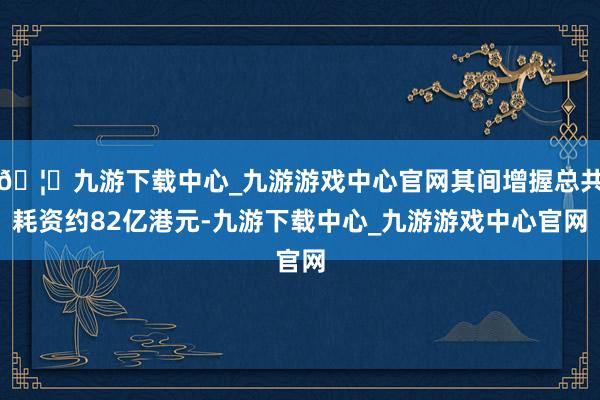 🦄九游下载中心_九游游戏中心官网其间增握总共耗资约82亿港元-九游下载中心_九游游戏中心官网