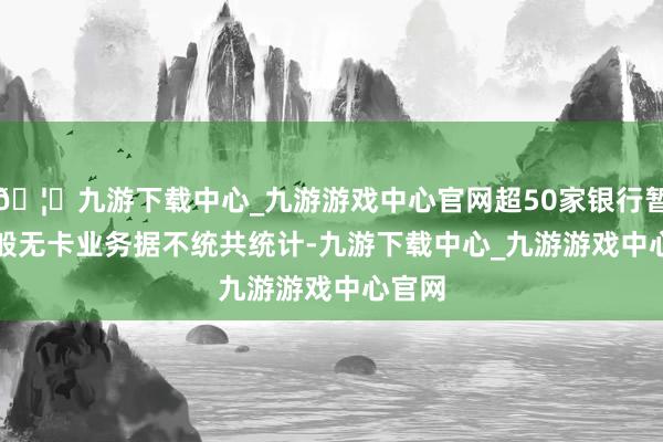 🦄九游下载中心_九游游戏中心官网超50家银行暂停千般无卡业务　　据不统共统计-九游下载中心_九游游戏中心官网