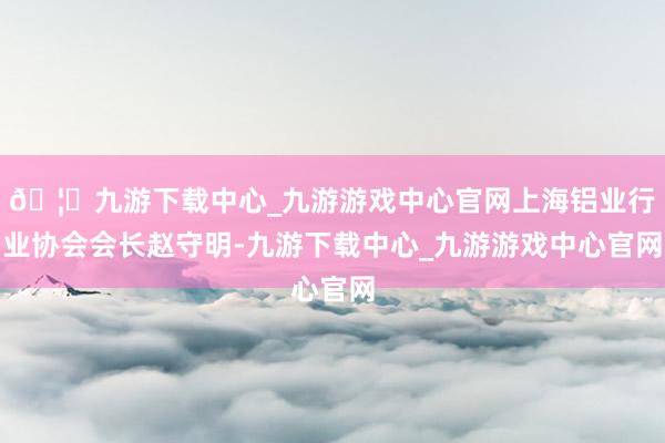 🦄九游下载中心_九游游戏中心官网上海铝业行业协会会长赵守明-九游下载中心_九游游戏中心官网