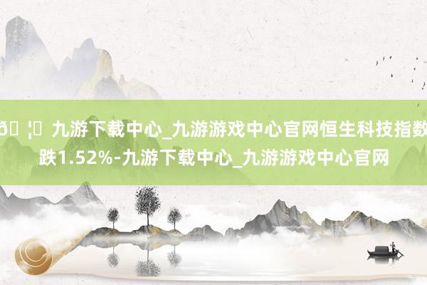 🦄九游下载中心_九游游戏中心官网恒生科技指数跌1.52%-九游下载中心_九游游戏中心官网