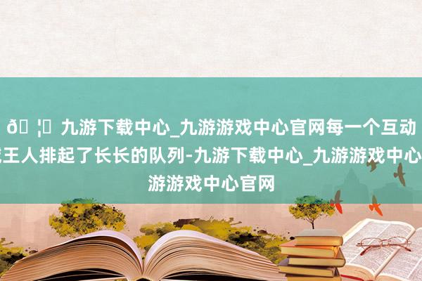 🦄九游下载中心_九游游戏中心官网每一个互动区域王人排起了长长的队列-九游下载中心_九游游戏中心官网