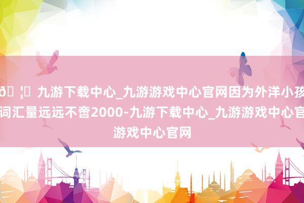 🦄九游下载中心_九游游戏中心官网因为外洋小孩的词汇量远远不啻2000-九游下载中心_九游游戏中心官网