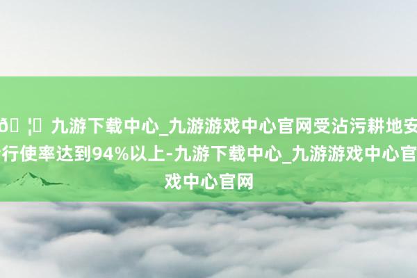 🦄九游下载中心_九游游戏中心官网受沾污耕地安全行使率达到94%以上-九游下载中心_九游游戏中心官网