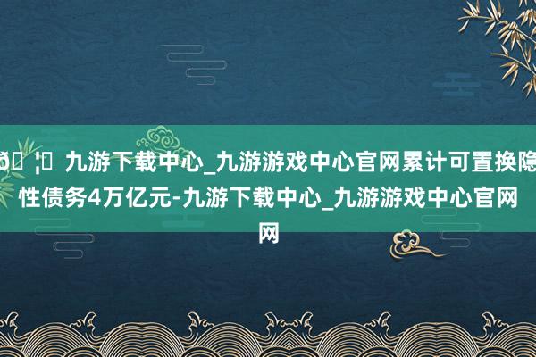 🦄九游下载中心_九游游戏中心官网累计可置换隐性债务4万亿元-九游下载中心_九游游戏中心官网