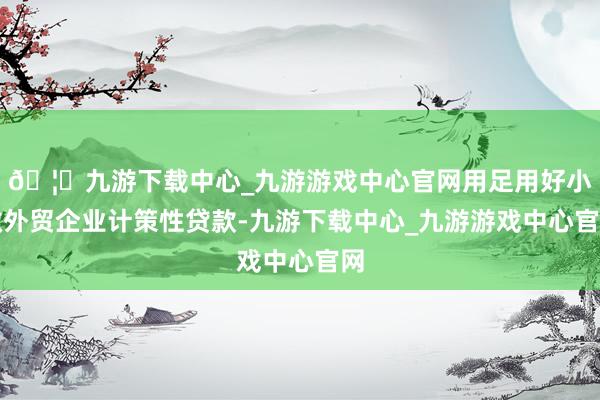 🦄九游下载中心_九游游戏中心官网用足用好小微外贸企业计策性贷款-九游下载中心_九游游戏中心官网