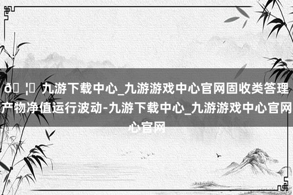 🦄九游下载中心_九游游戏中心官网固收类答理产物净值运行波动-九游下载中心_九游游戏中心官网