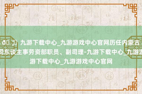 🦄九游下载中心_九游游戏中心官网历任内蒙古信赖投资公司东谈主事劳资部职员、副司理-九游下载中心_九游游戏中心官网