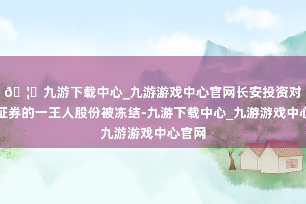 🦄九游下载中心_九游游戏中心官网长安投资对国融证券的一王人股份被冻结-九游下载中心_九游游戏中心官网