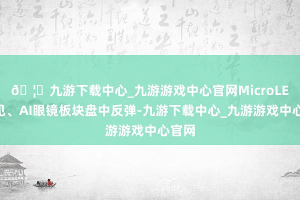 🦄九游下载中心_九游游戏中心官网MicroLED成见、AI眼镜板块盘中反弹-九游下载中心_九游游戏中心官网