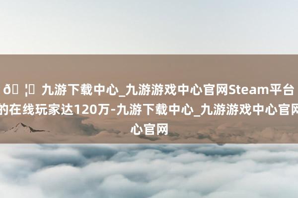 🦄九游下载中心_九游游戏中心官网Steam平台的在线玩家达120万-九游下载中心_九游游戏中心官网