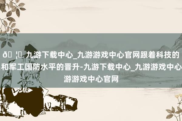 🦄九游下载中心_九游游戏中心官网跟着科技的高出和军工国防水平的晋升-九游下载中心_九游游戏中心官网
