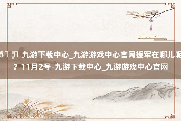 🦄九游下载中心_九游游戏中心官网援军在哪儿呢？11月2号-九游下载中心_九游游戏中心官网