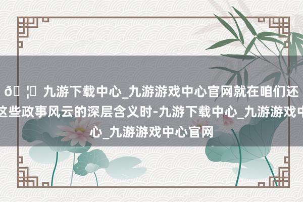🦄九游下载中心_九游游戏中心官网就在咱们还在考虑这些政事风云的深层含义时-九游下载中心_九游游戏中心官网