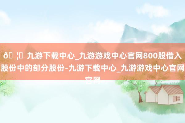 🦄九游下载中心_九游游戏中心官网800股借入股份中的部分股份-九游下载中心_九游游戏中心官网