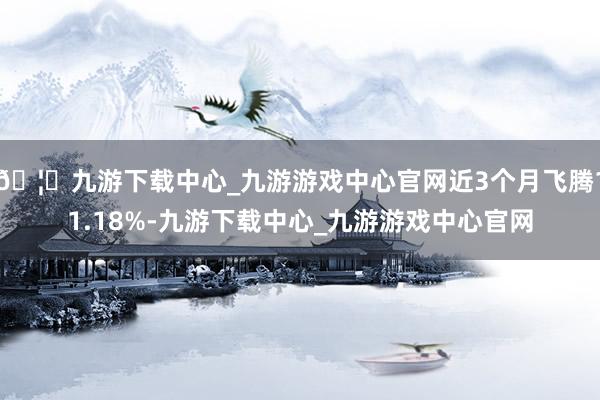 🦄九游下载中心_九游游戏中心官网近3个月飞腾11.18%-九游下载中心_九游游戏中心官网