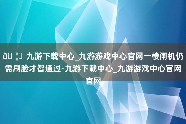 🦄九游下载中心_九游游戏中心官网一楼闸机仍需刷脸才智通过-九游下载中心_九游游戏中心官网