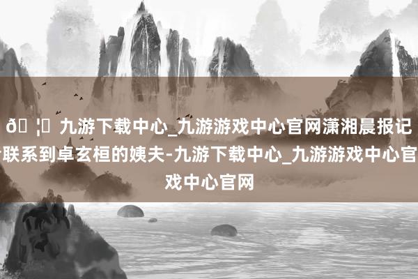 🦄九游下载中心_九游游戏中心官网潇湘晨报记者联系到卓玄桓的姨夫-九游下载中心_九游游戏中心官网