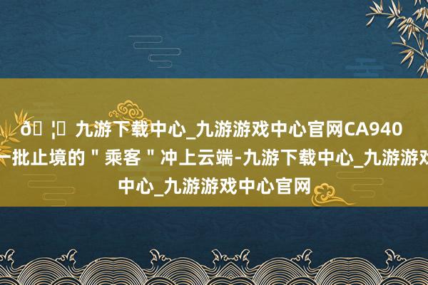 🦄九游下载中心_九游游戏中心官网CA940 航班载着一批止境的＂乘客＂冲上云端-九游下载中心_九游游戏中心官网