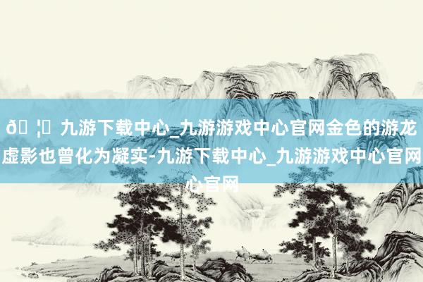 🦄九游下载中心_九游游戏中心官网金色的游龙虚影也曾化为凝实-九游下载中心_九游游戏中心官网