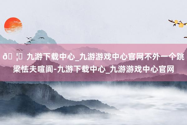 🦄九游下载中心_九游游戏中心官网不外一个跳梁怯夫喧阗-九游下载中心_九游游戏中心官网