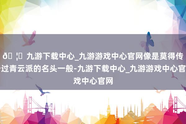 🦄九游下载中心_九游游戏中心官网像是莫得传奇过青云派的名头一般-九游下载中心_九游游戏中心官网