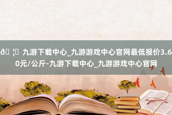 🦄九游下载中心_九游游戏中心官网最低报价3.60元/公斤-九游下载中心_九游游戏中心官网