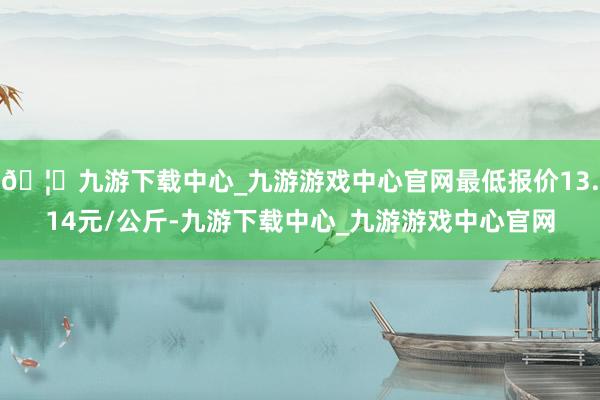 🦄九游下载中心_九游游戏中心官网最低报价13.14元/公斤-九游下载中心_九游游戏中心官网